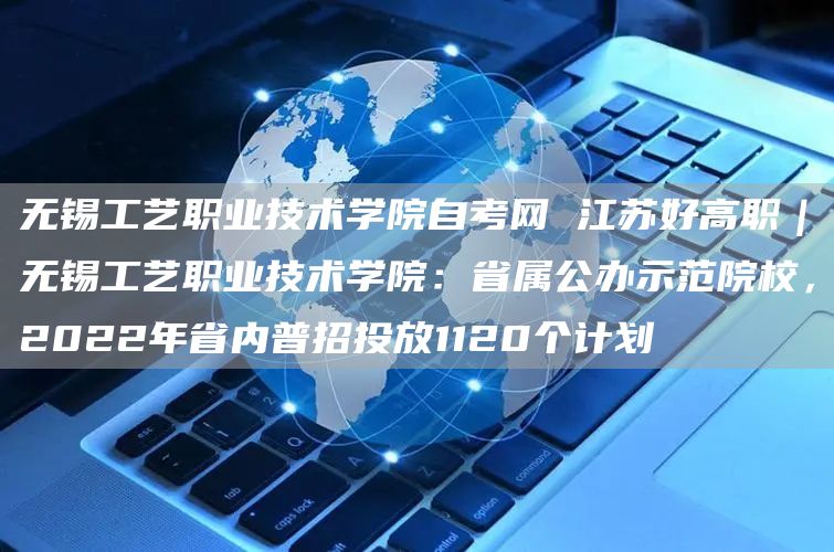 无锡工艺职业技术学院自考网 江苏好高职｜无锡工艺职业技术学院：省属公办示范院校，2022年省内普招投放1120个计划(图1)