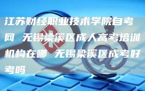 江苏财经职业技术学院自考网 无锡梁溪区成人高考培训机构在哪 无锡梁溪区成考好考吗