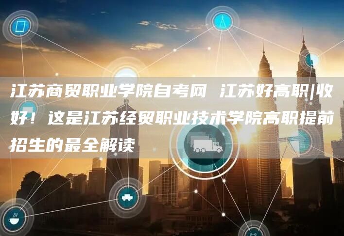 江苏商贸职业学院自考网 江苏好高职|收好！这是江苏经贸职业技术学院高职提前招生的最全解读(图1)
