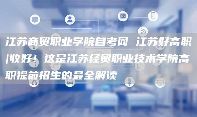 江苏商贸职业学院自考网 江苏好高职|收好！这是江苏经贸职业技术学院高职提前招生的