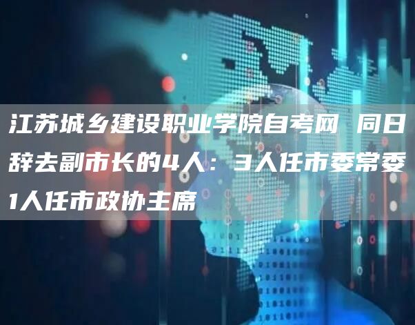 江苏城乡建设职业学院自考网 同日辞去副市长的4人：3人任市委常委1人任市政协主席(图1)