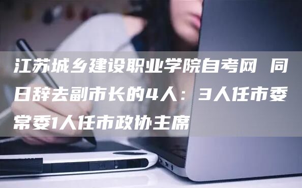 江苏城乡建设职业学院自考网 同日辞去副市长的4人：3人任市委常委1人任市政协主席