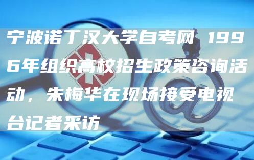 宁波诺丁汉大学自考网 1996年组织高校招生政策咨询活动，朱梅华在现场接受电视台记者采访(图1)
