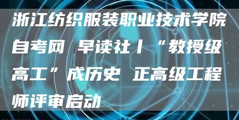 浙江纺织服装职业技术学院自考网 早读社丨“教授级高工”成历史 正高级工程师评审启动(图1)