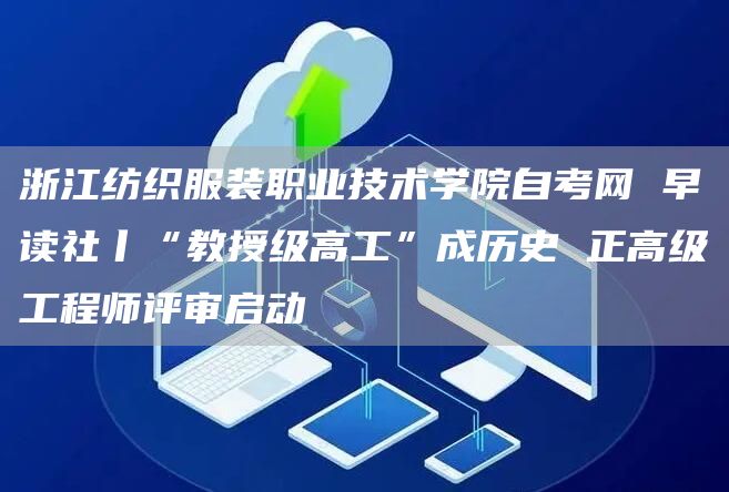 浙江纺织服装职业技术学院自考网 早读社丨“教授级高工”成历史 正高级工程师评审启