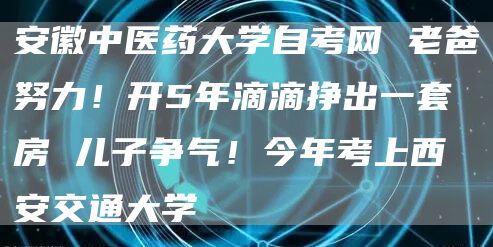 安徽中医药大学自考网 老爸努力！开5年滴滴挣出一套房 儿子争气！今年考上西安交通