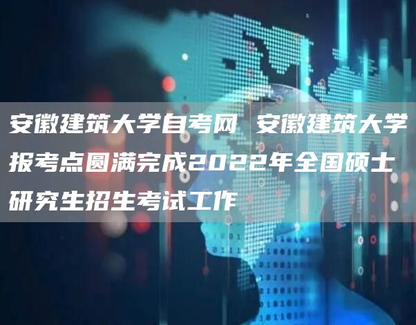 安徽建筑大学自考网 安徽建筑大学报考点圆满完成2022年全国硕士研究生招生考试工