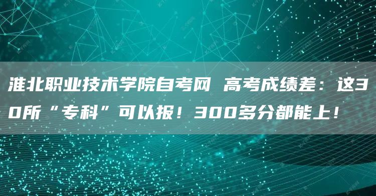 淮北职业技术学院自考网 高考成绩差：这30所“专科”可以报！300多分都能上！
