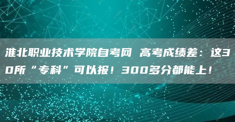 淮北职业技术学院自考网 高考成绩差：这30所“专科”可以报！300多分都能上！