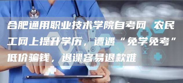 合肥通用职业技术学院自考网 农民工网上提升学历，遭遇“免学免考”低价骗钱，退课容易退款难(图1)