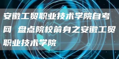 安徽工贸职业技术学院自考网 盘点院校前身之安徽工贸职业技术学院(图1)