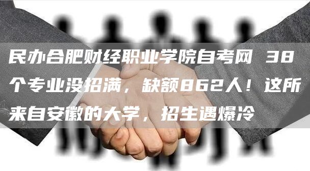 民办合肥财经职业学院自考网 38个专业没招满，缺额862人！这所来自安徽的大学，招生遇爆冷(图1)