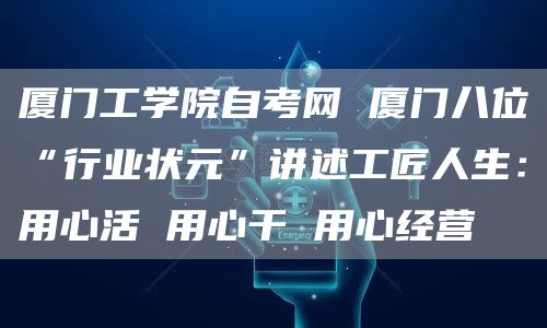 厦门工学院自考网 厦门八位“行业状元”讲述工匠人生：用心活 用心干 用心经营