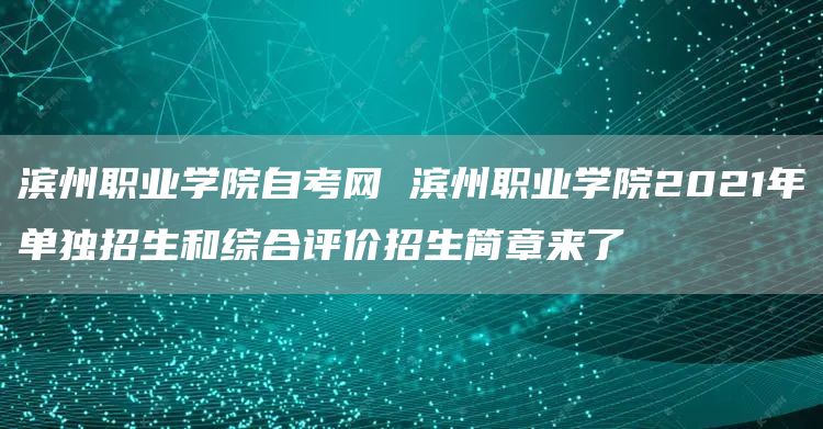 滨州职业学院自考网 滨州职业学院2021年单独招生和综合评价招生简章来了