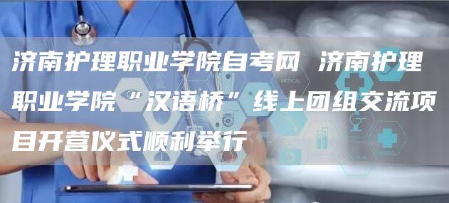 济南护理职业学院自考网 济南护理职业学院“汉语桥”线上团组交流项目开营仪式顺利举行(图1)