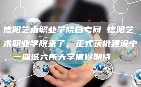 信阳艺术职业学院自考网 信阳艺术职业学院来了，正式获批建设中，一座城六所大学值得期待(图1)
