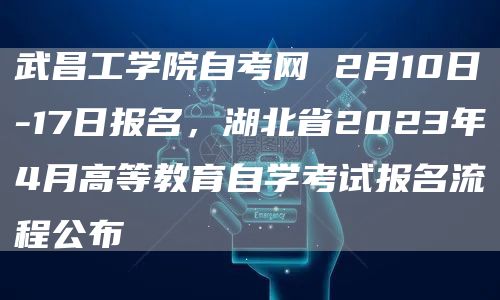 武昌工学院自考网 2月10日-17日报名，湖北省2023年4月高等教育自学考试报名流程公布(图1)