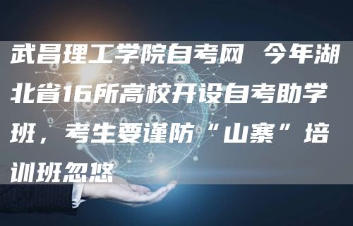 武昌理工学院自考网 今年湖北省16所高校开设自考助学班，考生要谨防“山寨”培训班忽悠(图1)