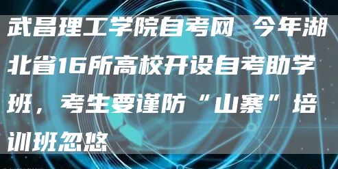 武昌理工学院自考网 今年湖北省16所高校开设自考助学班，考生要谨防“山寨”培训班