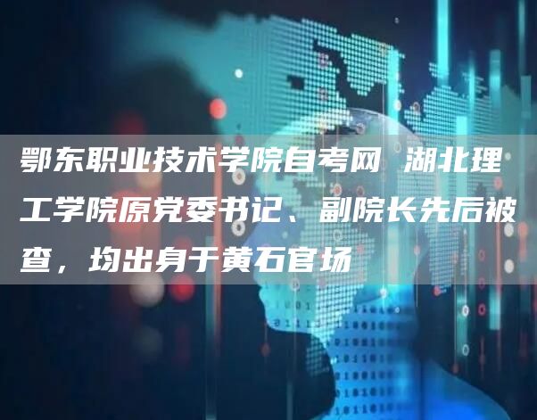 鄂东职业技术学院自考网 湖北理工学院原党委书记、副院长先后被查，均出身于黄石官场