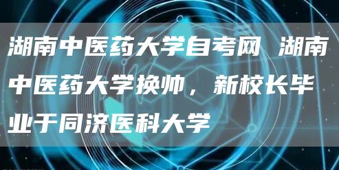 湖南中医药大学自考网 湖南中医药大学换帅，新校长毕业于同济医科大学