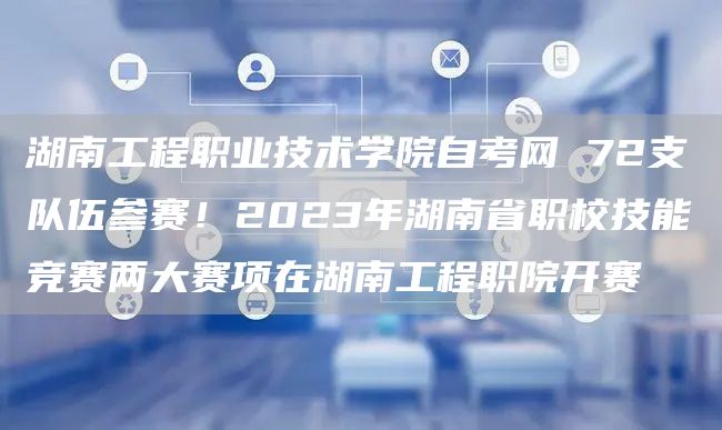 湖南工程职业技术学院自考网 72支队伍参赛！2023年湖南省职校技能竞赛两大赛项