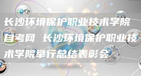 长沙环境保护职业技术学院自考网 长沙环境保护职业技术学院举行总结表彰会