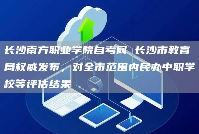 长沙南方职业学院自考网 长沙市教育局权威发布，对全市范围内民办中职学校等评估结果