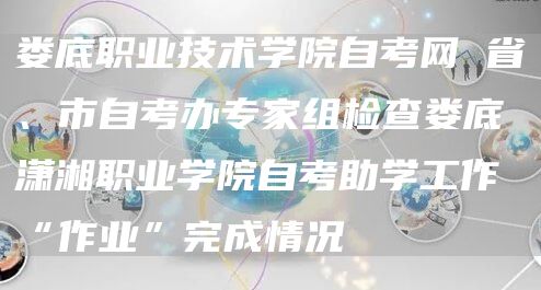 娄底职业技术学院自考网 省、市自考办专家组检查娄底潇湘职业学院自考助学工作“作业”完成情况(图1)