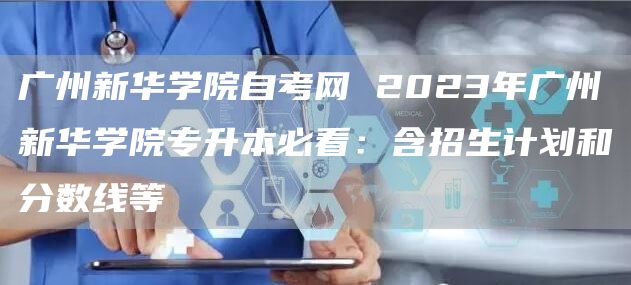 广州新华学院自考网 2023年广州新华学院专升本必看：含招生计划和分数线等