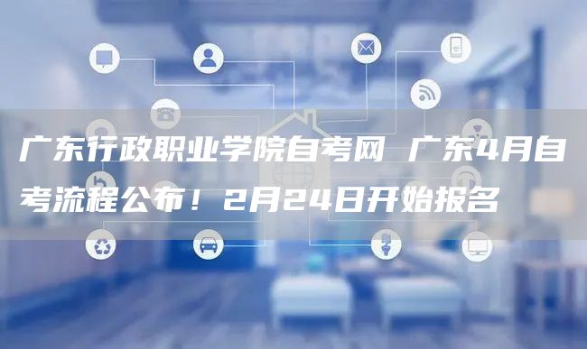 广东行政职业学院自考网 广东4月自考流程公布！2月24日开始报名