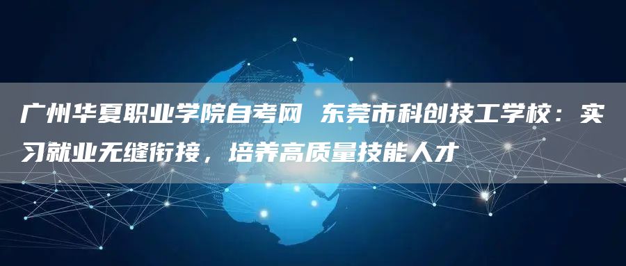 广州华夏职业学院自考网 东莞市科创技工学校：实习就业无缝衔接，培养高质量技能人才