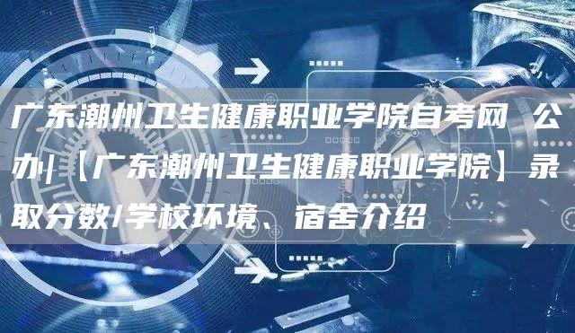 广东潮州卫生健康职业学院自考网 公办|【广东潮州卫生健康职业学院】录取分数/学校环境、宿舍介绍(图1)