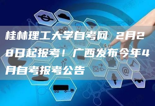 桂林理工大学自考网 2月28日起报考！广西发布今年4月自考报考公告