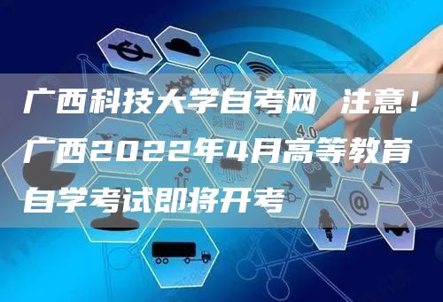 广西科技大学自考网 注意！广西2022年4月高等教育自学考试即将开考