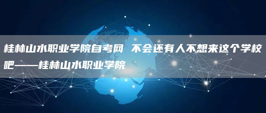 桂林山水职业学院自考网 不会还有人不想来这个学校吧——桂林山水职业学院