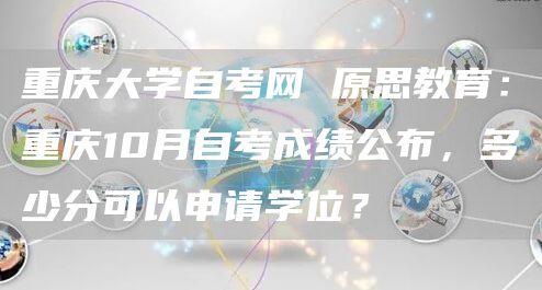 重庆大学自考网 原思教育：重庆10月自考成绩公布，多少分可以申请学位？