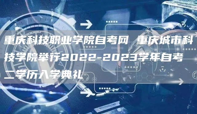 重庆科技职业学院自考网 重庆城市科技学院举行2022-2023学年自考二学历入学典礼