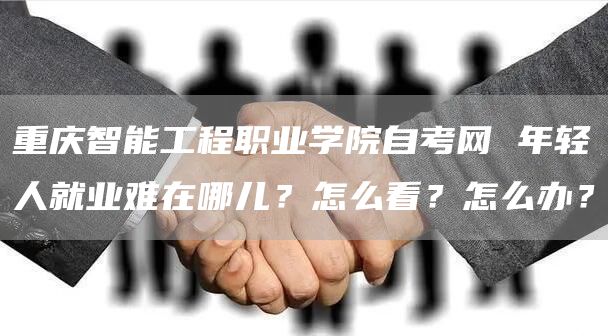 重庆智能工程职业学院自考网 年轻人就业难在哪儿？怎么看？怎么办？(图1)