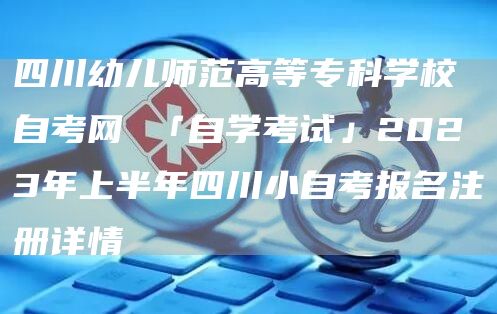 四川幼儿师范高等专科学校自考网 「自学考试」2023年上半年四川小自考报名注册详