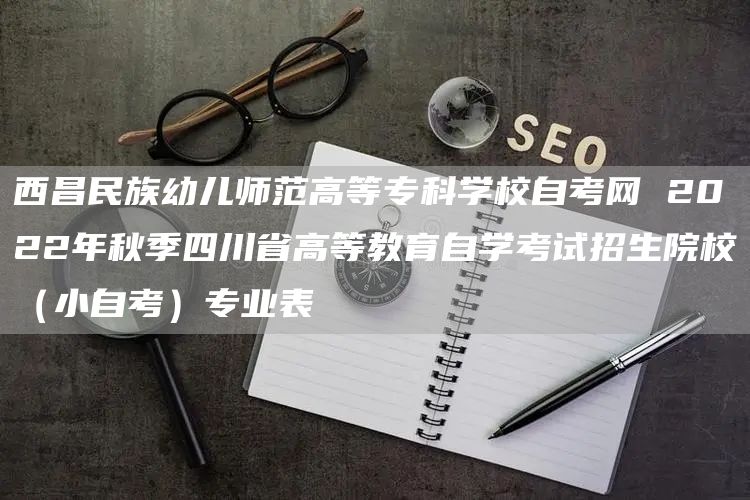 西昌民族幼儿师范高等专科学校自考网 2022年秋季四川省高等教育自学考试招生院校