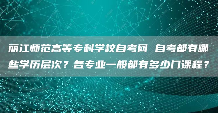 丽江师范高等专科学校自考网 自考都有哪些学历层次？各专业一般都有多少门课程？(图1)