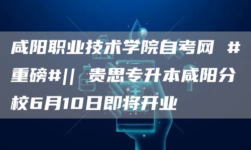 咸阳职业技术学院自考网 #重磅#|| 贵思专升本咸阳分校6月10日即将开业