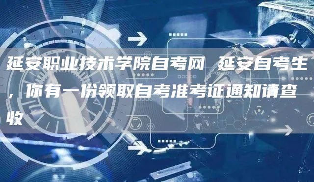 延安职业技术学院自考网 延安自考生，你有一份领取自考准考证通知请查收