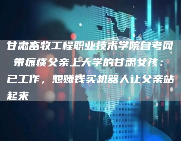 甘肃畜牧工程职业技术学院自考网 带瘫痪父亲上大学的甘肃女孩：已工作，想赚钱买机器人让父亲站起来(图1)