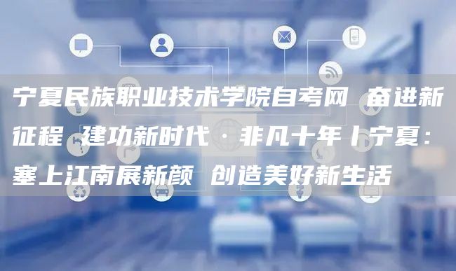 宁夏民族职业技术学院自考网 奋进新征程 建功新时代·非凡十年丨宁夏：塞上江南展新