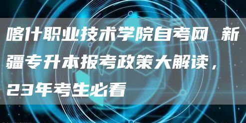 喀什职业技术学院自考网 新疆专升本报考政策大解读，23年考生必看(图1)