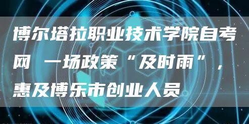 博尔塔拉职业技术学院自考网 一场政策“及时雨”，惠及博乐市创业人员