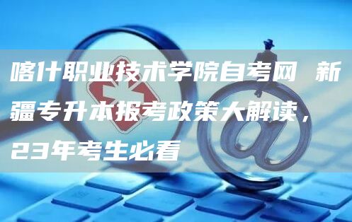 喀什职业技术学院自考网 新疆专升本报考政策大解读，23年考生必看