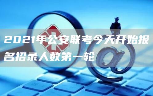 2021年公安联考今天开始报名招录人数第一轮